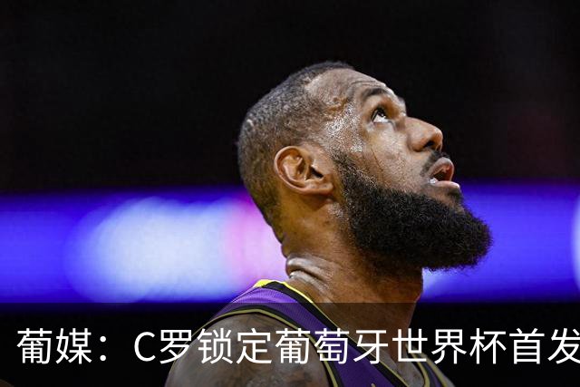 葡媒：C罗锁定葡萄牙世界杯首发，中场B费+内维斯+维蒂尼亚
