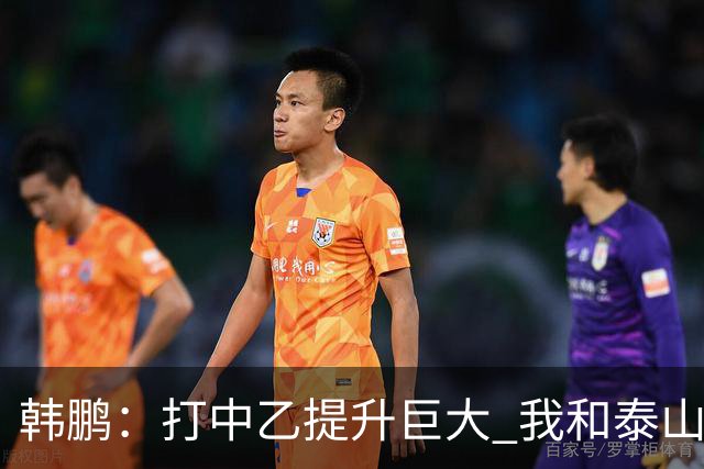韩鹏：打中乙提升巨大 我和泰山B队球员共同成长